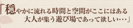 「穏やかに流れる時間と空間がここにはある 大人が集う遊び場であって欲しい・・・」